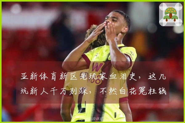 亚新体育新区老玩家血泪史，这几坑新人千万别踩，不然白花冤枉钱！