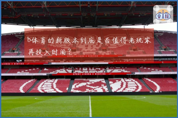 b体育的新版本到底是否值得老玩家再投入时间？