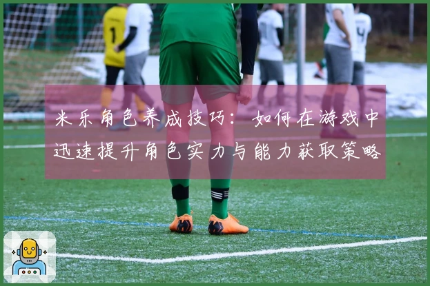 米乐角色养成技巧：如何在游戏中迅速提升角色实力与能力获取策略